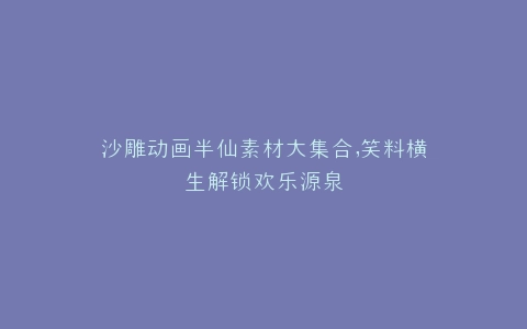 沙雕动画半仙素材大集合,笑料横生解锁欢乐源泉