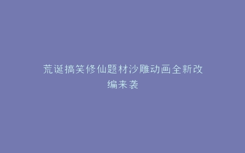 荒诞搞笑修仙题材沙雕动画全新改编来袭
