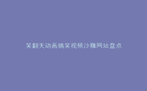 笑翻天动画搞笑视频沙雕网站盘点