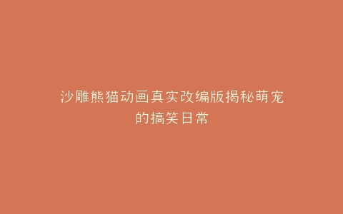 沙雕熊猫动画真实改编版揭秘萌宠的搞笑日常