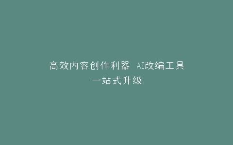 高效内容创作利器 AI改编工具一站式升级