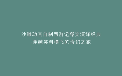 沙雕动画自制西游记爆笑演绎经典,穿越笑料横飞的奇幻之旅