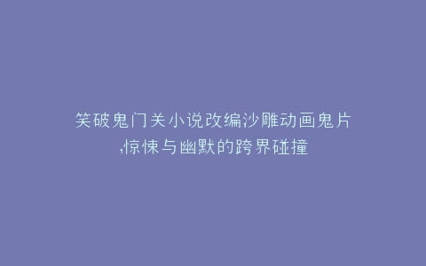 笑破鬼门关小说改编沙雕动画鬼片,惊悚与幽默的跨界碰撞