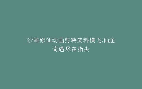 沙雕修仙动画剪映笑料横飞,仙途奇遇尽在指尖