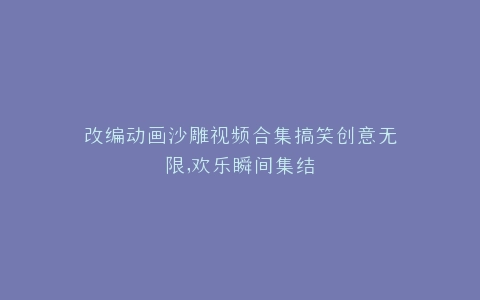 改编动画沙雕视频合集搞笑创意无限,欢乐瞬间集结