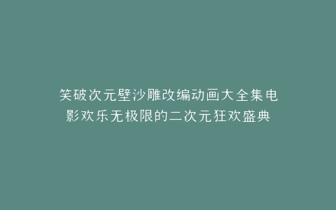 笑破次元壁沙雕改编动画大全集电影欢乐无极限的二次元狂欢盛典
