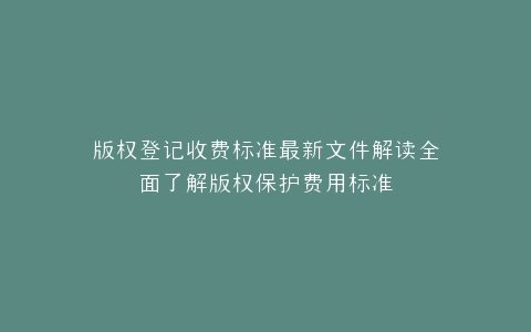 版权登记收费标准最新文件解读全面了解版权保护费用标准
