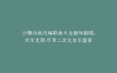 沙雕动画改编歌曲大全趣味翻唱,欢乐无限,尽享二次元音乐盛宴
