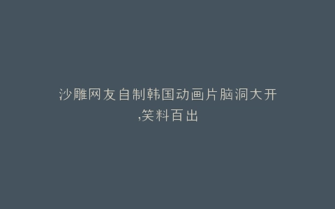 沙雕网友自制韩国动画片脑洞大开,笑料百出