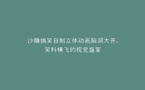 沙雕搞笑自制立体动画脑洞大开,笑料横飞的视觉盛宴