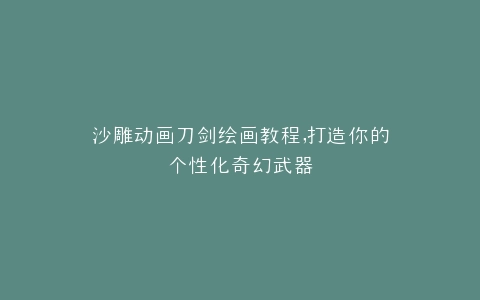 沙雕动画刀剑绘画教程,打造你的个性化奇幻武器