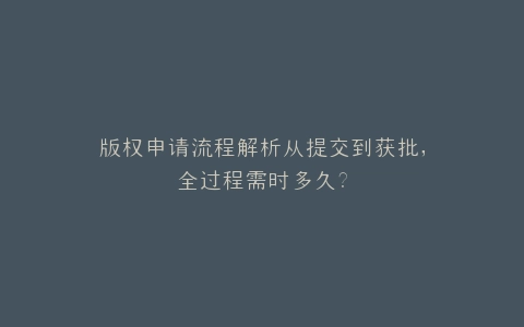 版权申请流程解析从提交到获批,全过程需时多久?