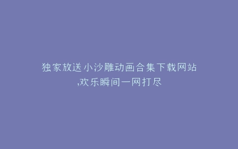 独家放送小沙雕动画合集下载网站,欢乐瞬间一网打尽