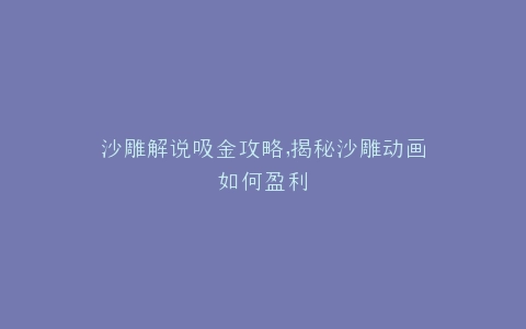 沙雕解说吸金攻略,揭秘沙雕动画如何盈利