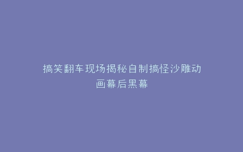 搞笑翻车现场揭秘自制搞怪沙雕动画幕后黑幕