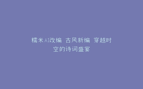 糯米AI改编 古风新编 穿越时空的诗词盛宴