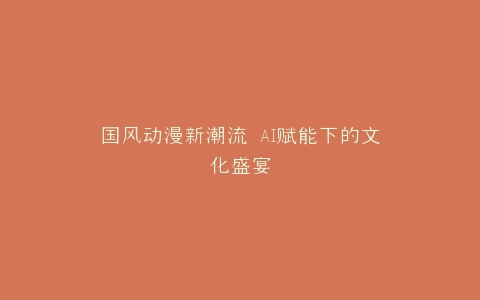 国风动漫新潮流 AI赋能下的文化盛宴