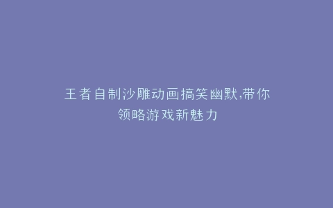 王者自制沙雕动画搞笑幽默,带你领略游戏新魅力