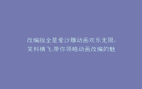 改编版全是爱沙雕动画欢乐无限,笑料横飞,带你领略动画改编的魅力