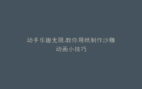 动手乐趣无限,教你用纸制作沙雕动画小技巧