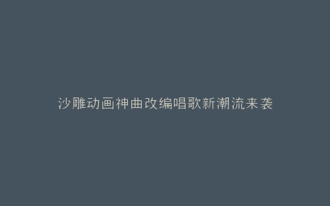 沙雕动画神曲改编唱歌新潮流来袭