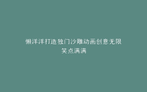 懒洋洋打造独门沙雕动画创意无限笑点满满