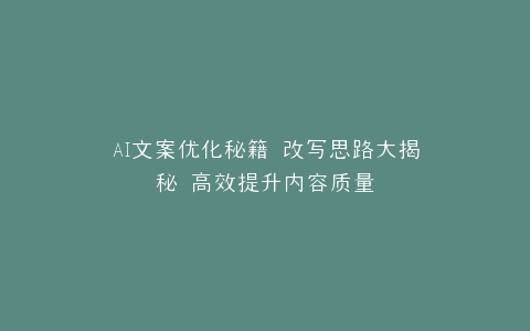 AI文案优化秘籍 改写思路大揭秘 高效提升内容质量