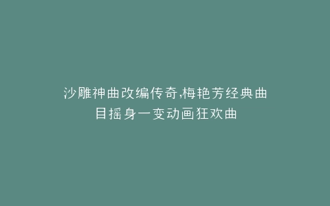 沙雕神曲改编传奇,梅艳芳经典曲目摇身一变动画狂欢曲