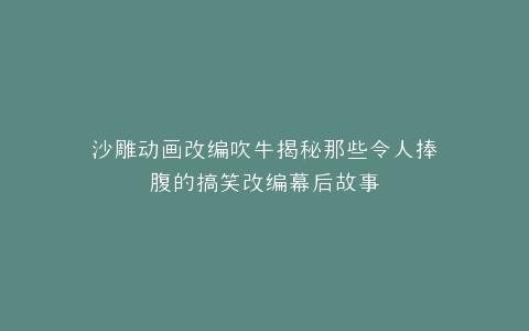 沙雕动画改编吹牛揭秘那些令人捧腹的搞笑改编幕后故事