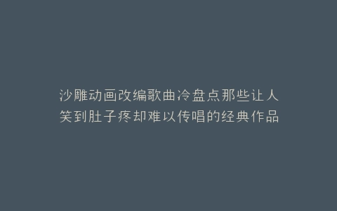 沙雕动画改编歌曲冷盘点那些让人笑到肚子疼却难以传唱的经典作品
