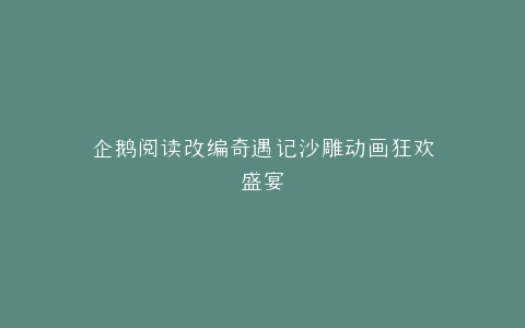 企鹅阅读改编奇遇记沙雕动画狂欢盛宴