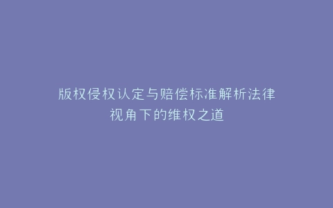 版权侵权认定与赔偿标准解析法律视角下的维权之道