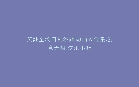 笑翻全场自制沙雕动画大合集,创意无限,欢乐不断