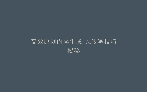 高效原创内容生成 AI改写技巧揭秘