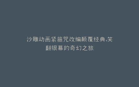 沙雕动画紧箍咒改编颠覆经典,笑翻银幕的奇幻之旅