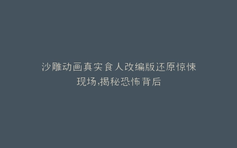 沙雕动画真实食人改编版还原惊悚现场,揭秘恐怖背后