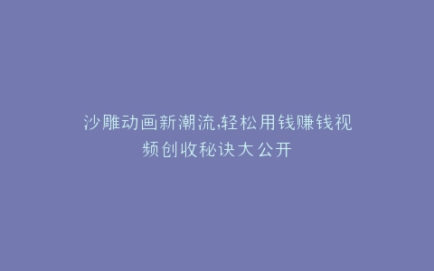 沙雕动画新潮流,轻松用钱赚钱视频创收秘诀大公开