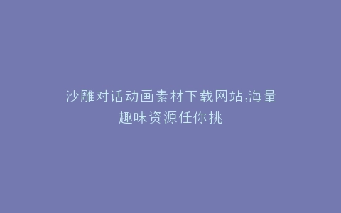 沙雕对话动画素材下载网站,海量趣味资源任你挑
