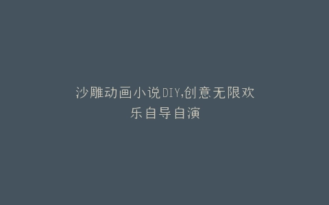 沙雕动画小说DIY,创意无限欢乐自导自演