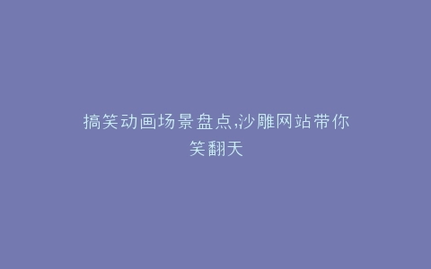 搞笑动画场景盘点,沙雕网站带你笑翻天