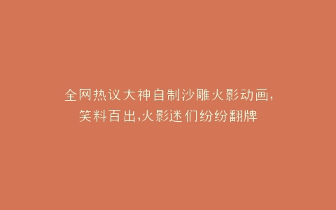 全网热议大神自制沙雕火影动画,笑料百出,火影迷们纷纷翻牌