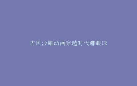 古风沙雕动画穿越时代赚眼球