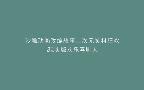 沙雕动画改编故事二次元笑料狂欢,现实版欢乐喜剧人