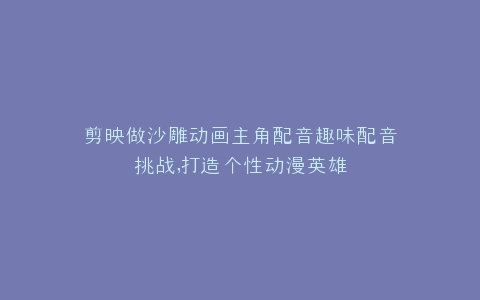剪映做沙雕动画主角配音趣味配音挑战,打造个性动漫英雄