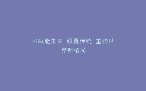 AI赋能未来 颠覆传统 重构世界新格局