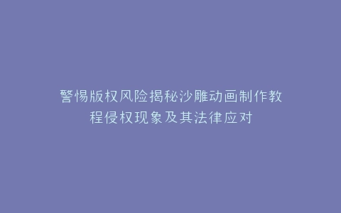 警惕版权风险揭秘沙雕动画制作教程侵权现象及其法律应对