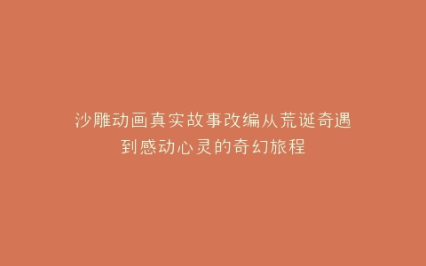 沙雕动画真实故事改编从荒诞奇遇到感动心灵的奇幻旅程