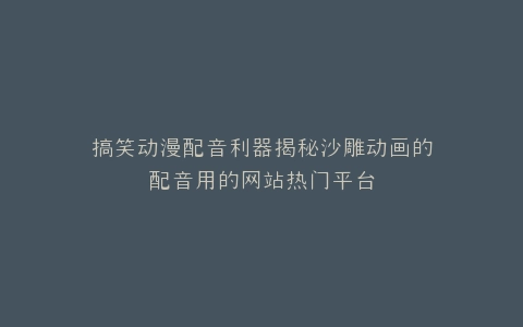 搞笑动漫配音利器揭秘沙雕动画的配音用的网站热门平台