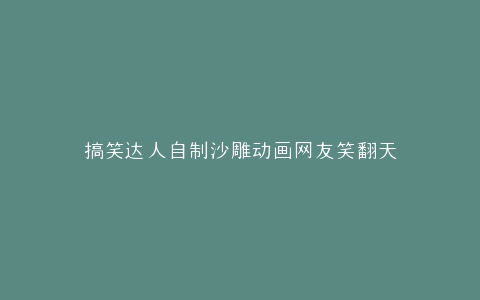 搞笑达人自制沙雕动画网友笑翻天