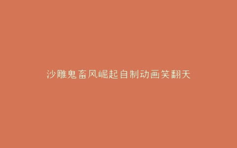 沙雕鬼畜风崛起自制动画笑翻天